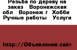 Резьба по дереву на заказ - Воронежская обл., Воронеж г. Хобби. Ручные работы » Услуги   